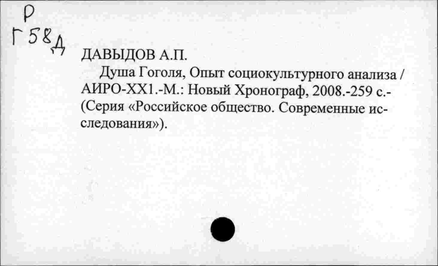 ﻿р
Г5«Д
“ ДАВЫДОВ А.П.
Душа Гоголя, Опыт социокультурного анализа / АИРО-ХХ1.-М.: Новый Хронограф, 2008.-259 с.-(Серия «Российское общество. Современные исследования»).